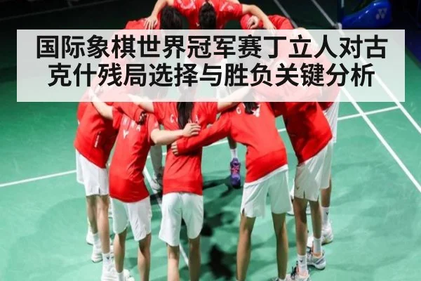 国际象棋世界冠军赛丁立人对古克什残局选择与胜负关键分析